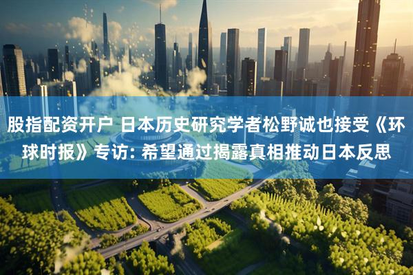 股指配资开户 日本历史研究学者松野诚也接受《环球时报》专访: 希望通过揭露真相推动日本反思