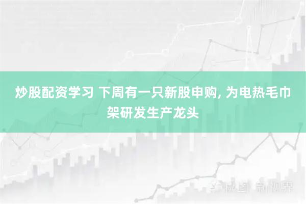 炒股配资学习 下周有一只新股申购, 为电热毛巾架研发生产龙头