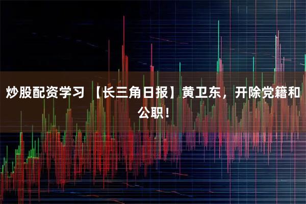 炒股配资学习 【长三角日报】黄卫东，开除党籍和公职！