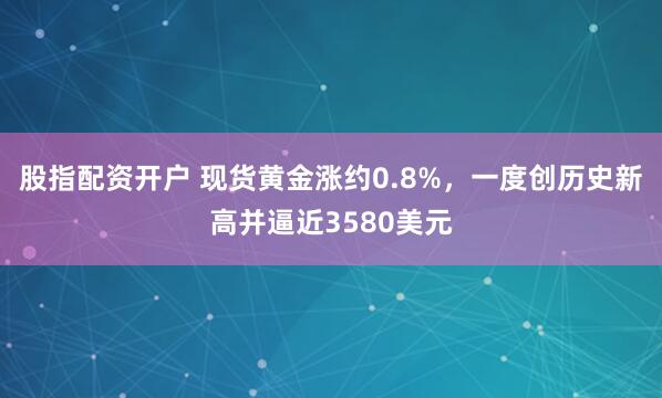 股指配资开户 现货黄金涨约0.8%，一度创历史新高并逼近3580美元
