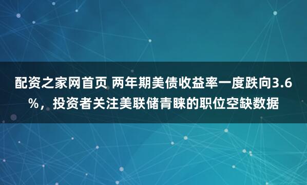 配资之家网首页 两年期美债收益率一度跌向3.6%，投资者关注美联储青睐的职位空缺数据