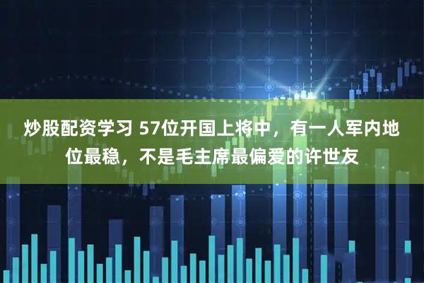 炒股配资学习 57位开国上将中，有一人军内地位最稳，不是毛主席最偏爱的许世友