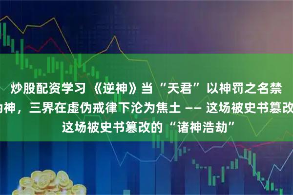 炒股配资学习 《逆神》当 “天君” 以神罚之名禁锢真神、豢养伪神，三界在虚伪戒律下沦为焦土 —— 这场被史书篡改的 “诸神浩劫”