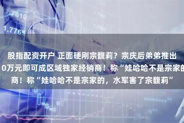 股指配资开户 正面硬刚宗馥莉？宗庆后弟弟推出“娃小智”品牌：买10万元即可成区域独家经销商！称“娃哈哈不是宗家的，水军害了宗馥莉”