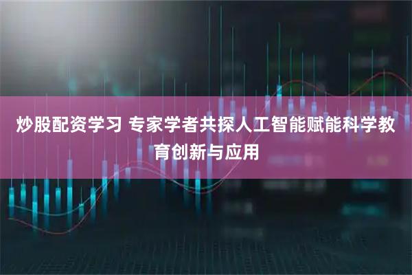 炒股配资学习 专家学者共探人工智能赋能科学教育创新与应用