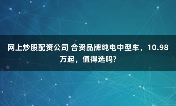 网上炒股配资公司 合资品牌纯电中型车，10.98万起，值得选吗?