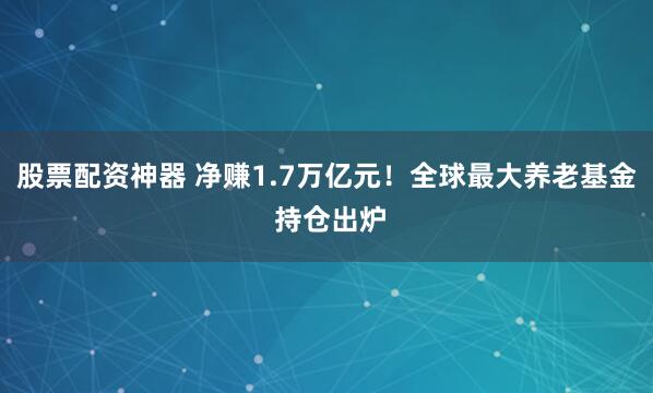 股票配资神器 净赚1.7万亿元！全球最大养老基金 持仓出炉