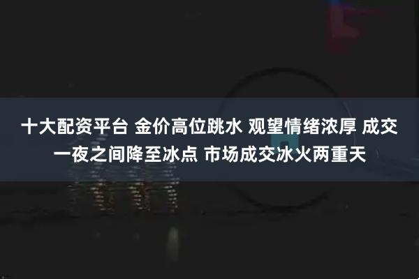十大配资平台 金价高位跳水 观望情绪浓厚 成交一夜之间降至冰点 市场成交冰火两重天