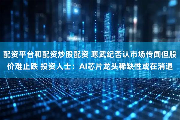 配资平台和配资炒股配资 寒武纪否认市场传闻但股价难止跌 投资人士：AI芯片龙头稀缺性或在消退