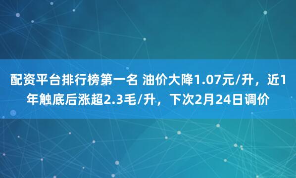 配资平台排行榜第一名 油价大降1.07元/升，近1年触底后涨超2.3毛/升，下次2月24日调价