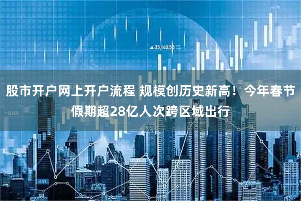 股市开户网上开户流程 规模创历史新高！今年春节假期超28亿人次跨区域出行