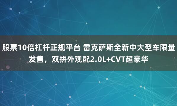 股票10倍杠杆正规平台 雷克萨斯全新中大型车限量发售，双拼外观配2.0L+CVT超豪华