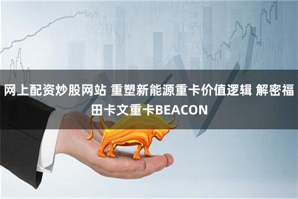 网上配资炒股网站 重塑新能源重卡价值逻辑 解密福田卡文重卡BEACON