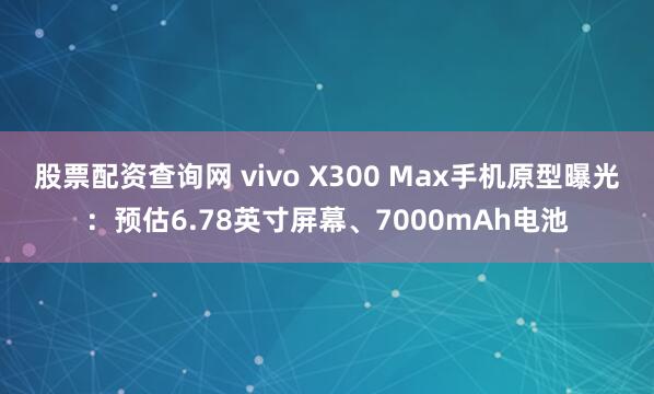 股票配资查询网 vivo X300 Max手机原型曝光：预估6.78英寸屏幕、7000mAh电池