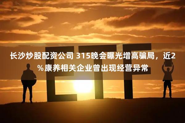 长沙炒股配资公司 315晚会曝光增高骗局，近2％康养相关企业曾出现经营异常