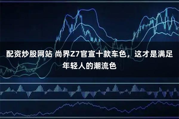 配资炒股网站 尚界Z7官宣十款车色，这才是满足年轻人的潮流色